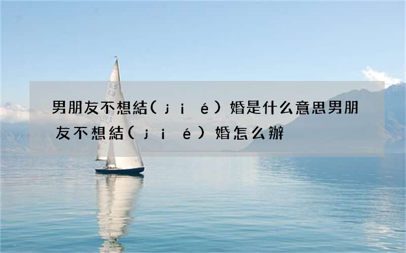 男朋友不想結(jié)婚是什么意思 男朋友不想結(jié)婚怎么辦