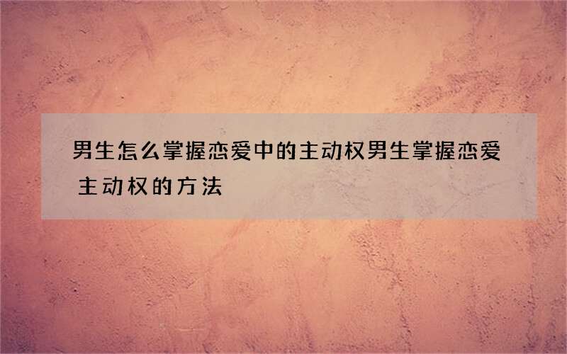 男生怎么掌握恋爱中的主动权 男生掌握恋爱主动权的方法