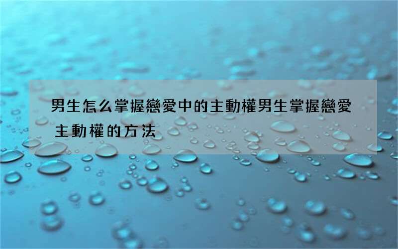 男生怎么掌握戀愛中的主動權 男生掌握戀愛主動權的方法