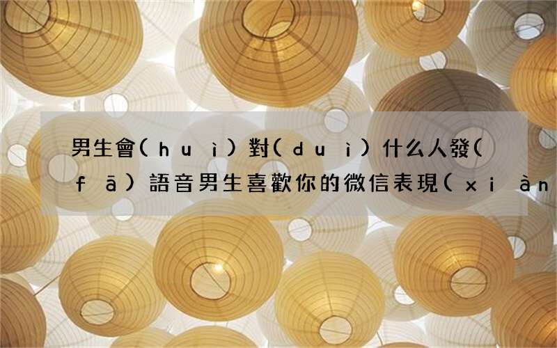 男生會(huì)對(duì)什么人發(fā)語音 男生喜歡你的微信表現(xiàn)