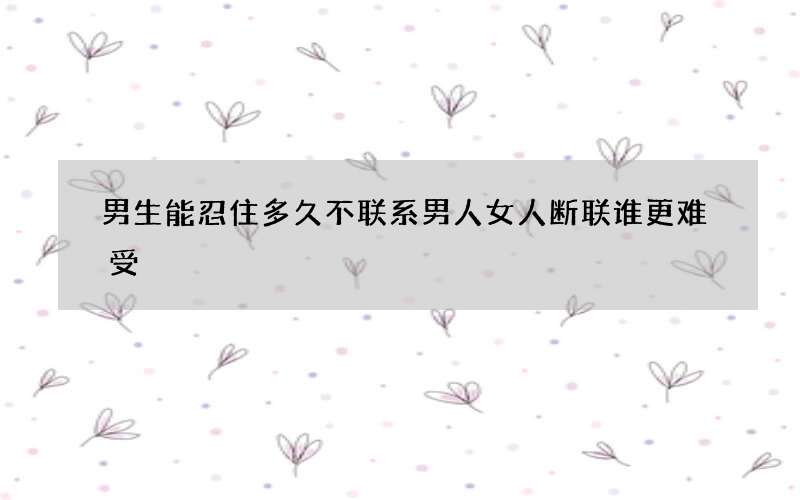 男生能忍住多久不联系 男人女人断联谁更难受