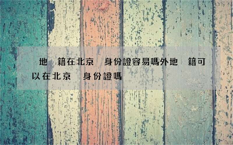 異地戶籍在北京換身份證容易嗎 外地戶籍可以在北京換身份證嗎
