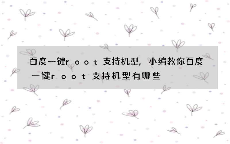 百度一键root支持机型,小编教你百度一键root支持机型有哪些