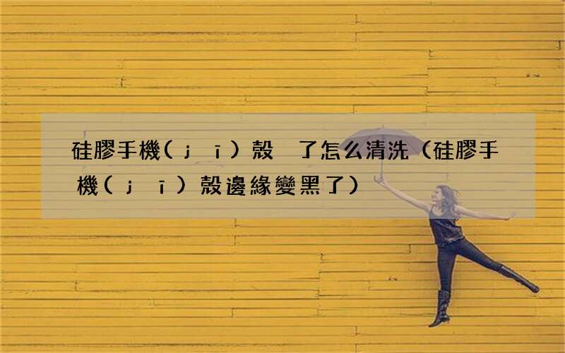 硅膠手機(jī)殼邊緣變黑了 硅膠手機(jī)殼臟了怎么清洗