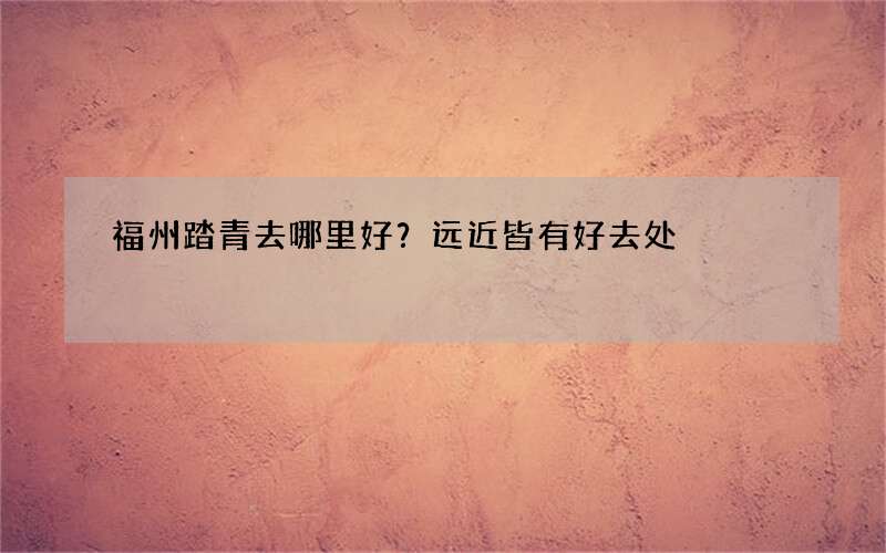 福州踏青去哪里好？远近皆有好去处