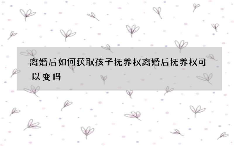 离婚后如何获取孩子抚养权 离婚后抚养权可以变吗