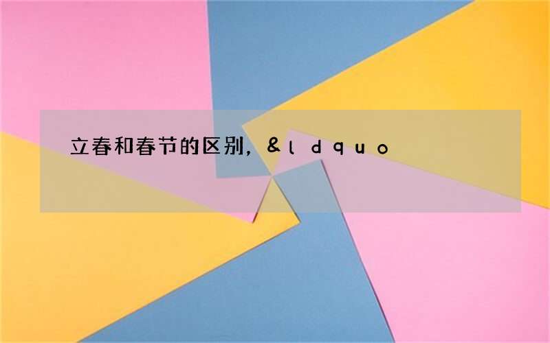 立春和春节的区别，&ldquo;春节&rdquo;为什么不在&ldquo;立春&rdquo;