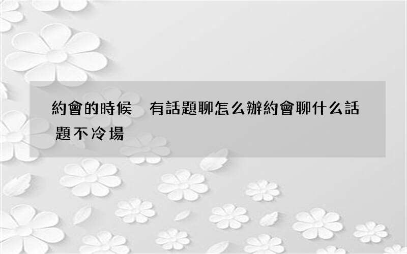 約會的時候沒有話題聊怎么辦 約會聊什么話題不冷場