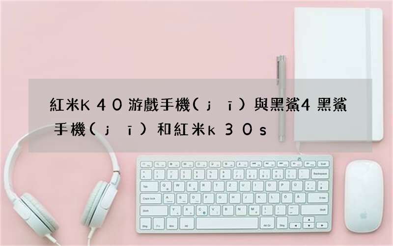 紅米K40游戲手機(jī)與黑鯊4 黑鯊手機(jī)和紅米k30s