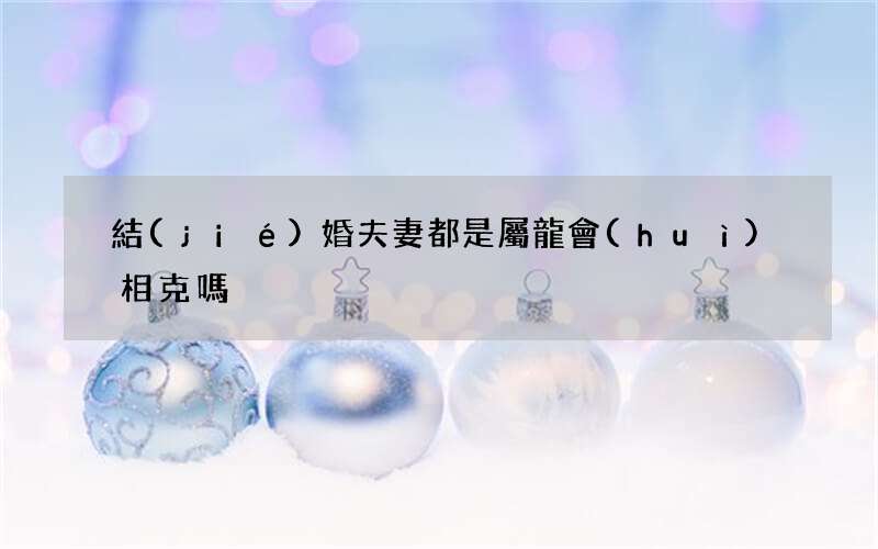 結(jié)婚夫妻都是屬龍會(huì)相克嗎