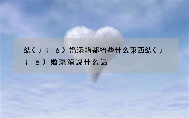 結(jié)婚添箱都給些什么東西 結(jié)婚添箱說什么話