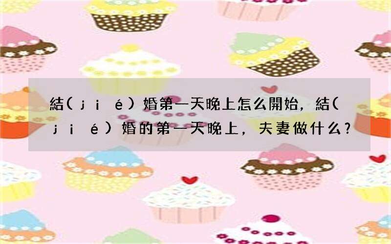 結(jié)婚第一天晚上怎么開始，結(jié)婚的第一天晚上，夫妻做什么？