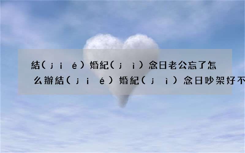 結(jié)婚紀(jì)念日老公忘了怎么辦 結(jié)婚紀(jì)念日吵架好不好