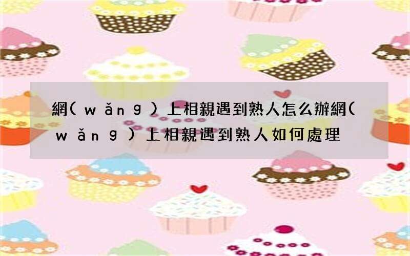 網(wǎng)上相親遇到熟人怎么辦 網(wǎng)上相親遇到熟人如何處理