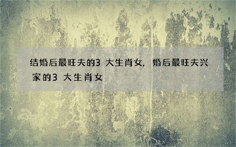 结婚后最旺夫的3大生肖女,婚后最旺夫兴家的3大生肖女