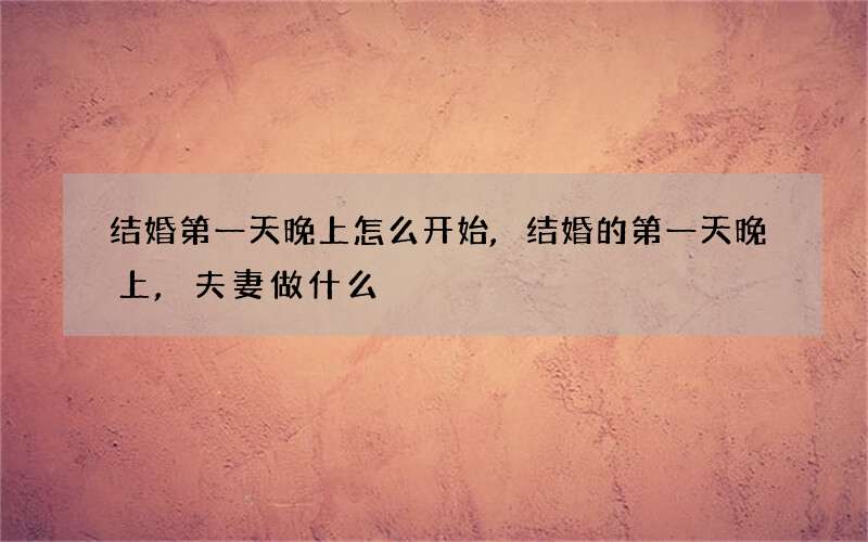 结婚第一天晚上怎么开始,结婚的第一天晚上,夫妻做什么?