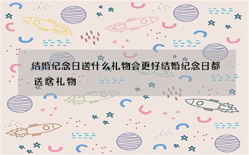 结婚纪念日送什么礼物会更好 结婚纪念日都送啥礼物
