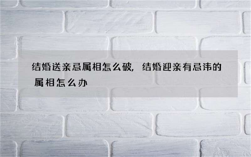 结婚送亲忌属相怎么破,结婚迎亲有忌讳的属相怎么办
