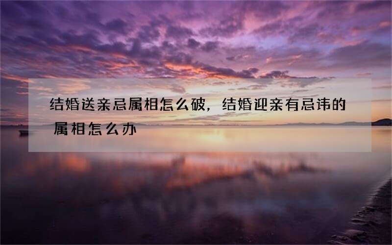 结婚送亲忌属相怎么破，结婚迎亲有忌讳的属相怎么办