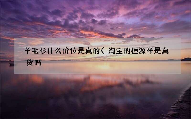 羊毛衫什么价位是真的(淘宝的恒源祥是真货吗)