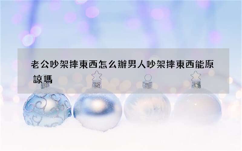 老公吵架摔東西怎么辦 男人吵架摔東西能原諒嗎