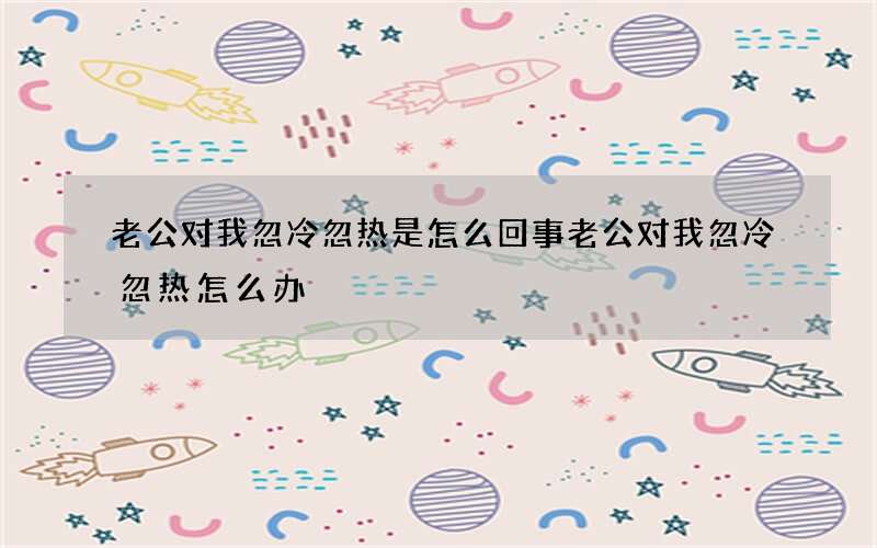 老公对我忽冷忽热是怎么回事 老公对我忽冷忽热怎么办