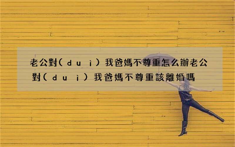 老公對(duì)我爸媽不尊重怎么辦 老公對(duì)我爸媽不尊重該離婚嗎