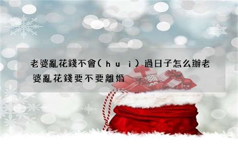 老婆亂花錢不會(huì)過日子怎么辦 老婆亂花錢要不要離婚