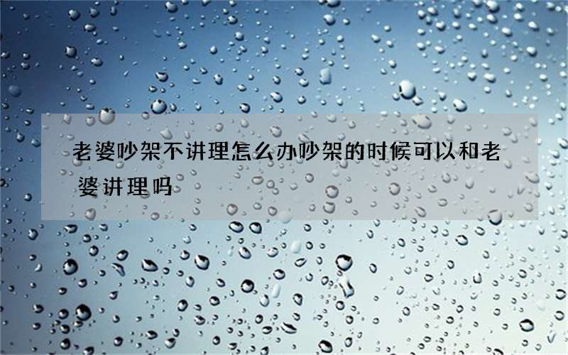 老婆吵架不讲理怎么办 吵架的时候可以和老婆讲理吗