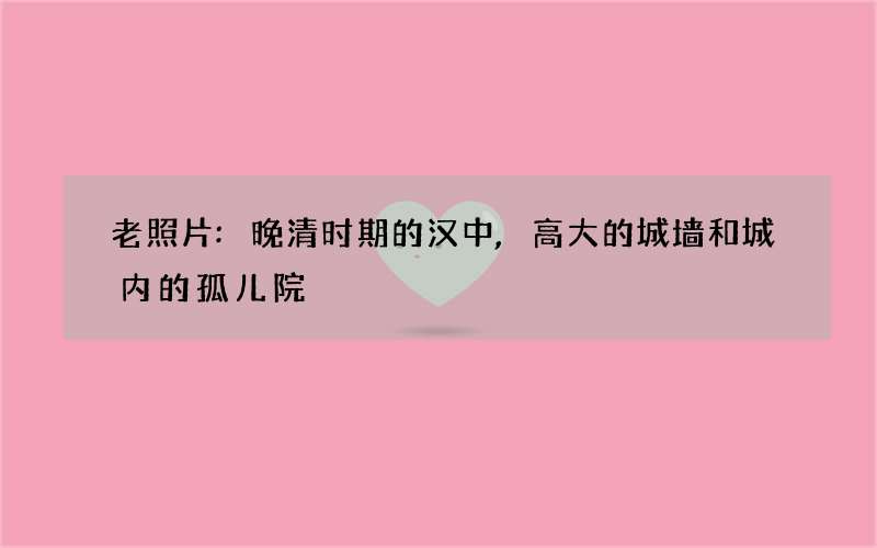 老照片:晚清时期的汉中,高大的城墙和城内的孤儿院