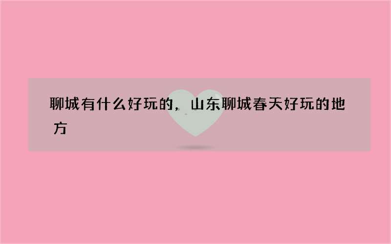 聊城有什么好玩的，山东聊城春天好玩的地方