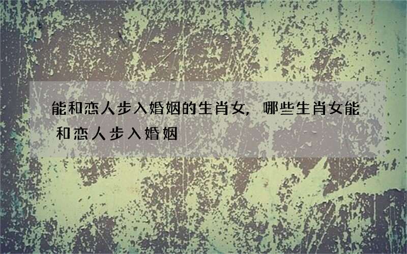 能和恋人步入婚姻的生肖女,哪些生肖女能和恋人步入婚姻?