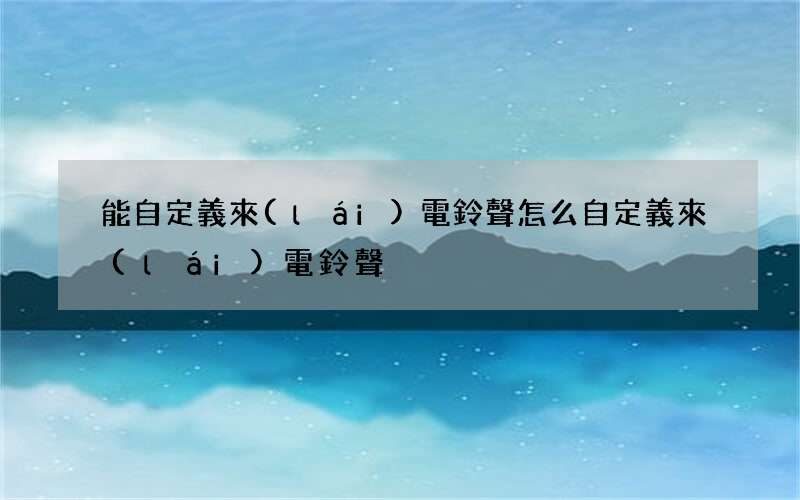 能自定義來(lái)電鈴聲 怎么自定義來(lái)電鈴聲