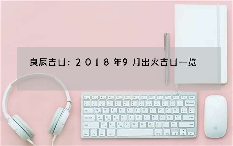 良辰吉日：2018年9月出火吉日一览