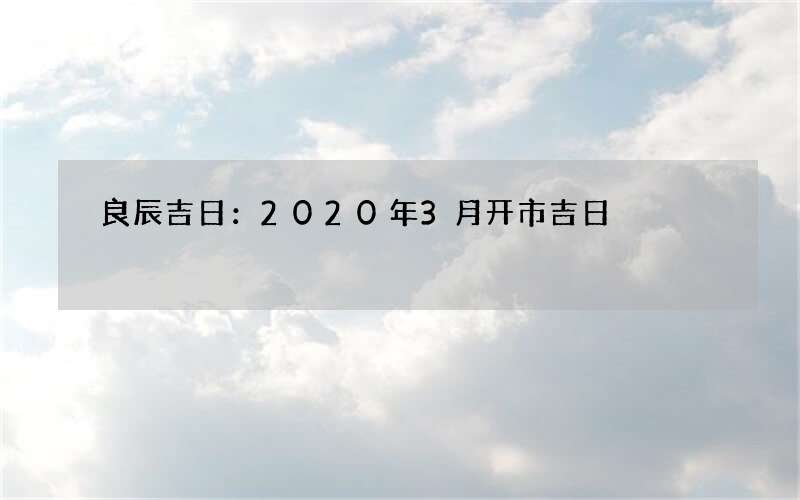 良辰吉日：2020年3月开市吉日