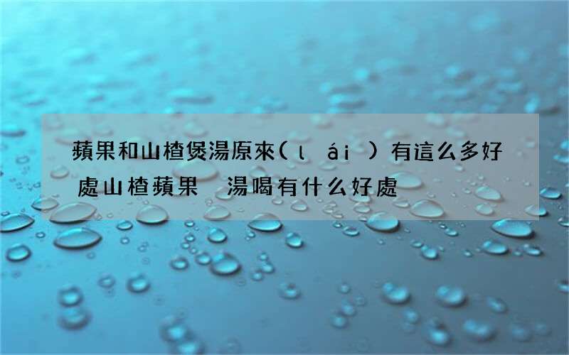 蘋果和山楂煲湯原來(lái)有這么多好處 山楂蘋果燉湯喝有什么好處