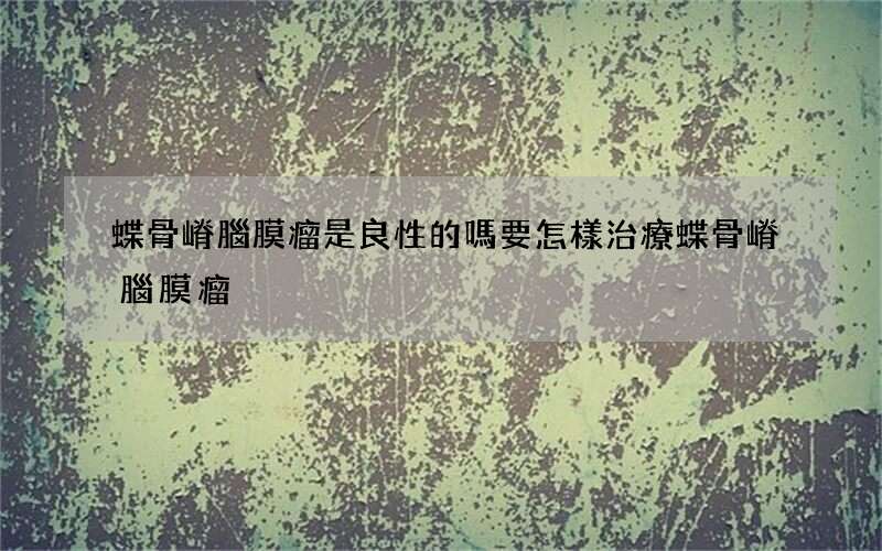 蝶骨嵴腦膜瘤是良性的嗎 要怎樣治療蝶骨嵴腦膜瘤