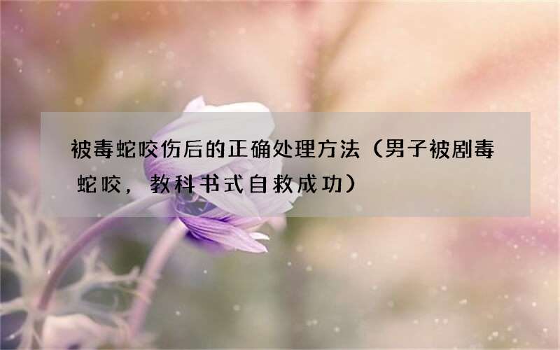 男子被剧毒蛇咬，教科书式自救成功 被毒蛇咬伤后的正确处理方法