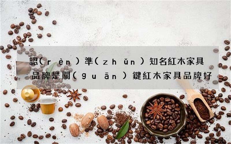 認(rèn)準(zhǔn)知名紅木家具品牌是關(guān)鍵 紅木家具品牌好