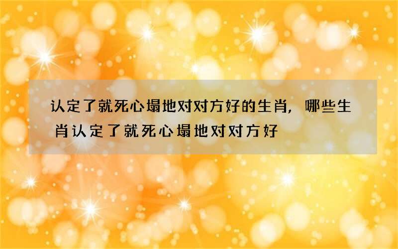 认定了就死心塌地对对方好的生肖,哪些生肖认定了就死心塌地对对方好