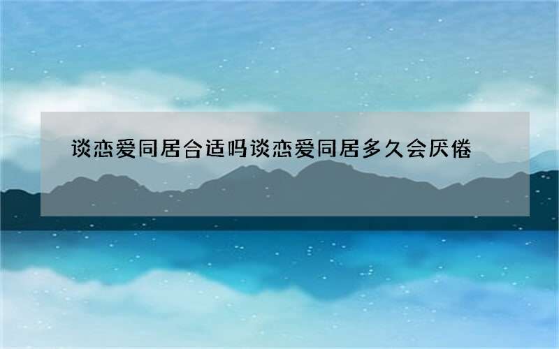 谈恋爱同居合适吗 谈恋爱同居多久会厌倦