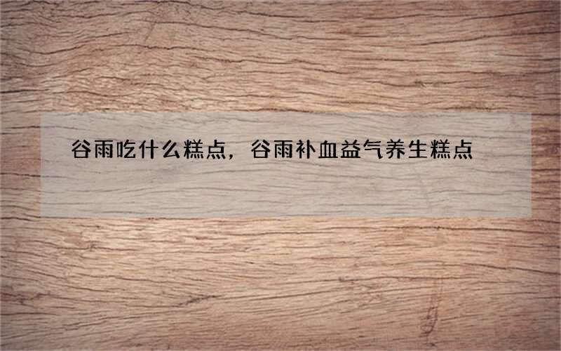 谷雨吃什么糕点，谷雨补血益气养生糕点