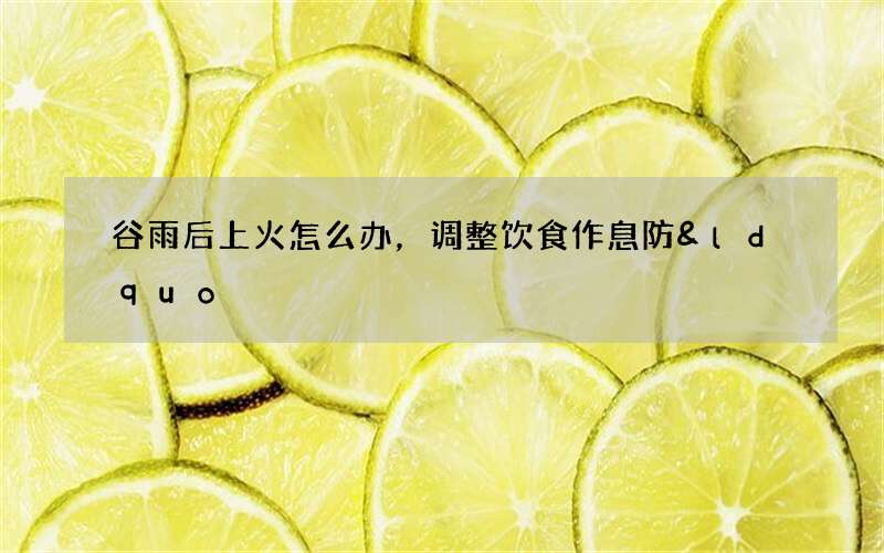 谷雨后上火怎么办，调整饮食作息防&ldquo;春火&rdquo;