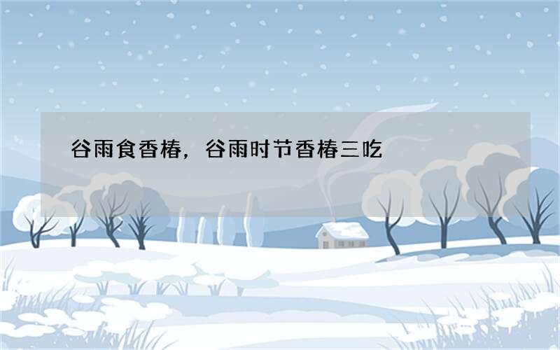 谷雨食香椿，谷雨时节香椿三吃