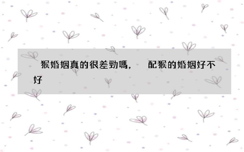 豬猴婚姻真的很差勁嗎，豬配猴的婚姻好不好