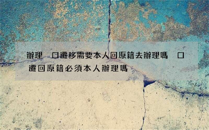 辦理戶口遷移需要本人回原籍去辦理嗎 戶口遷回原籍必須本人辦理嗎