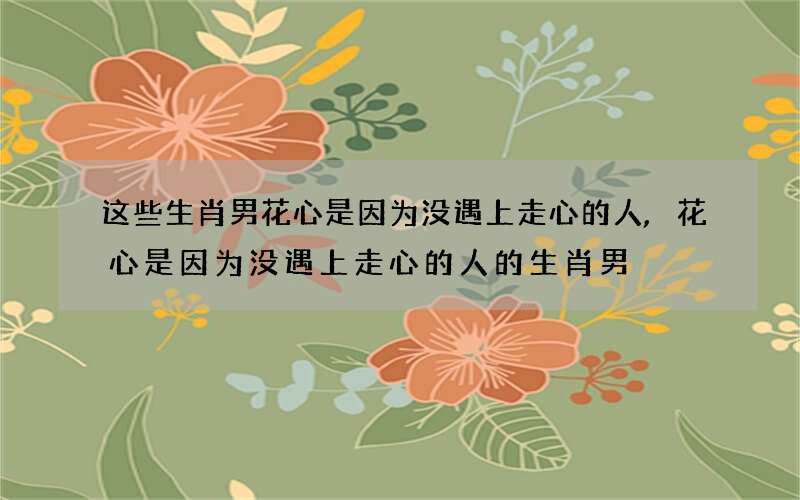这些生肖男花心是因为没遇上走心的人,花心是因为没遇上走心的人的生肖男
