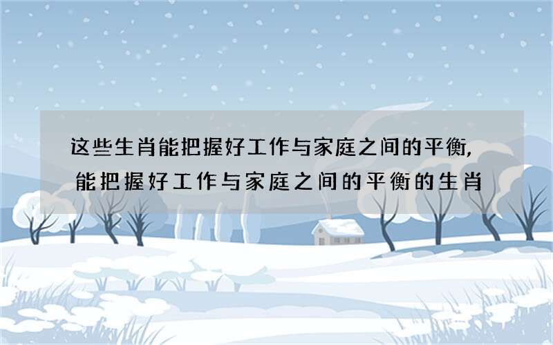 这些生肖能把握好工作与家庭之间的平衡,能把握好工作与家庭之间的平衡的生肖