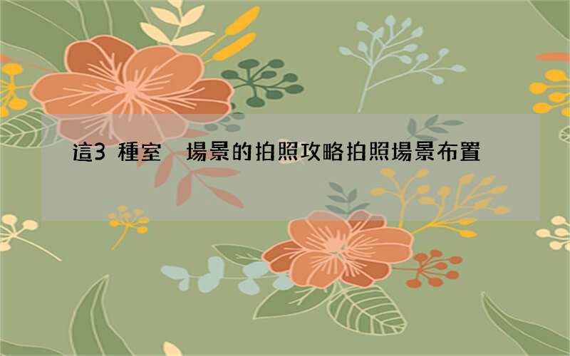 這3種室內場景的拍照攻略 拍照場景布置