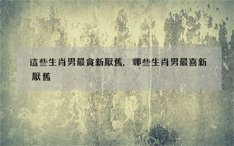 這些生肖男最貪新厭舊,哪些生肖男最喜新厭舊